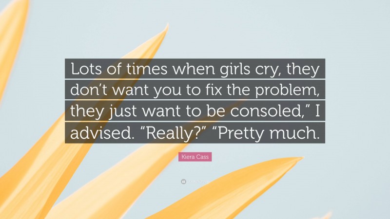 Kiera Cass Quote: “Lots of times when girls cry, they don’t want you to fix the problem, they just want to be consoled,” I advised. “Really?” “Pretty much.”