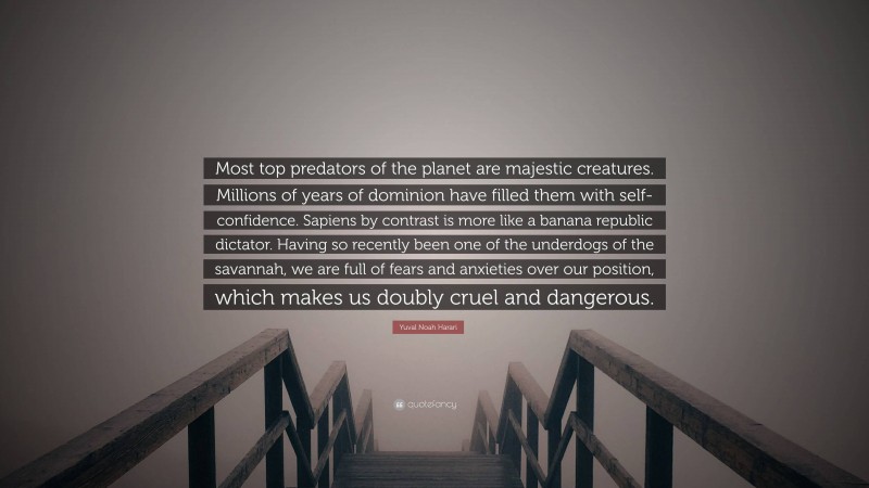 Yuval Noah Harari Quote: “Most top predators of the planet are majestic creatures. Millions of years of dominion have filled them with self-confidence. Sapiens by contrast is more like a banana republic dictator. Having so recently been one of the underdogs of the savannah, we are full of fears and anxieties over our position, which makes us doubly cruel and dangerous.”