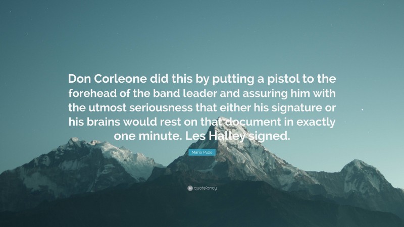 Mario Puzo Quote: “Don Corleone did this by putting a pistol to the forehead of the band leader and assuring him with the utmost seriousness that either his signature or his brains would rest on that document in exactly one minute. Les Halley signed.”