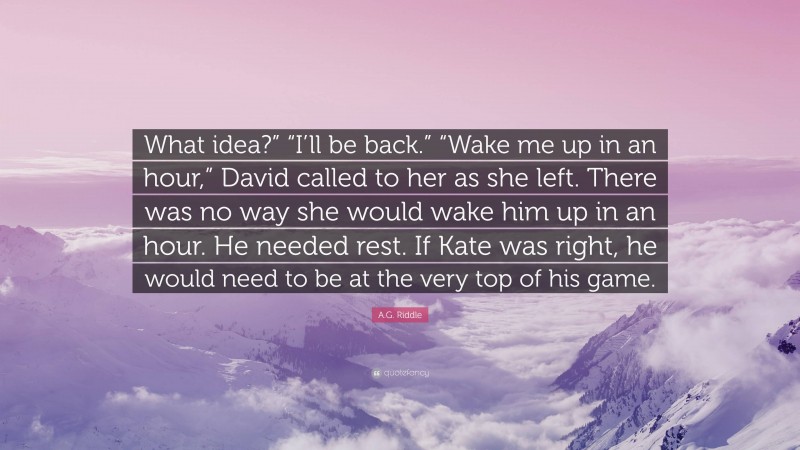 A.G. Riddle Quote: “What idea?” “I’ll be back.” “Wake me up in an hour,” David called to her as she left. There was no way she would wake him up in an hour. He needed rest. If Kate was right, he would need to be at the very top of his game.”