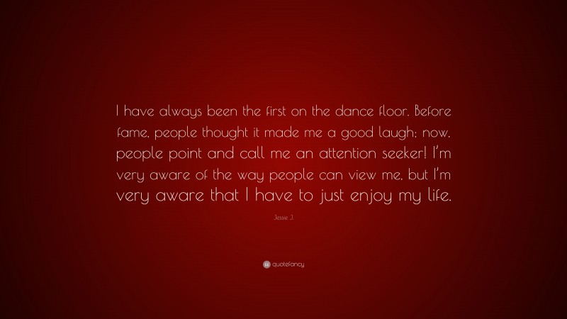 Jessie J. Quote: “I have always been the first on the dance floor. Before fame, people thought it made me a good laugh; now, people point and call me an attention seeker! I’m very aware of the way people can view me, but I’m very aware that I have to just enjoy my life.”