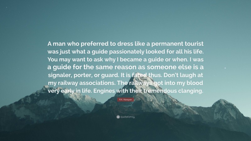 R.K. Narayan Quote: “A man who preferred to dress like a permanent tourist was just what a guide passionately looked for all his life. You may want to ask why I became a guide or when. I was a guide for the same reason as someone else is a signaler, porter, or guard. It is fated thus. Don’t laugh at my railway associations. The railways got into my blood very early in life. Engines with their tremendous clanging.”