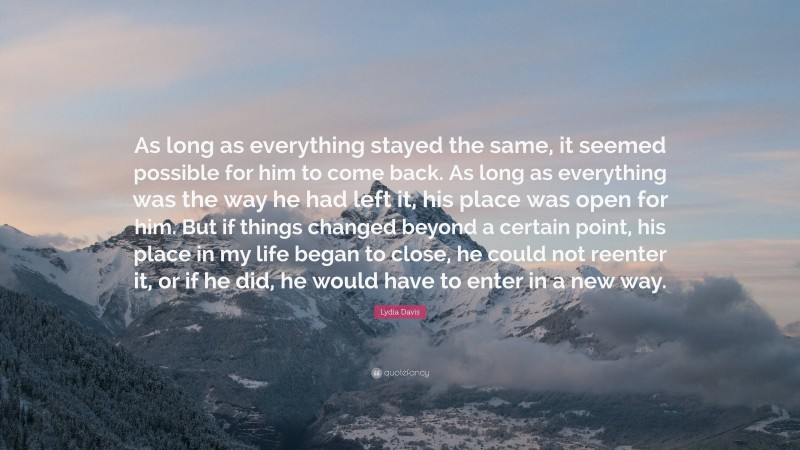 Lydia Davis Quote: “As long as everything stayed the same, it seemed possible for him to come back. As long as everything was the way he had left it, his place was open for him. But if things changed beyond a certain point, his place in my life began to close, he could not reenter it, or if he did, he would have to enter in a new way.”