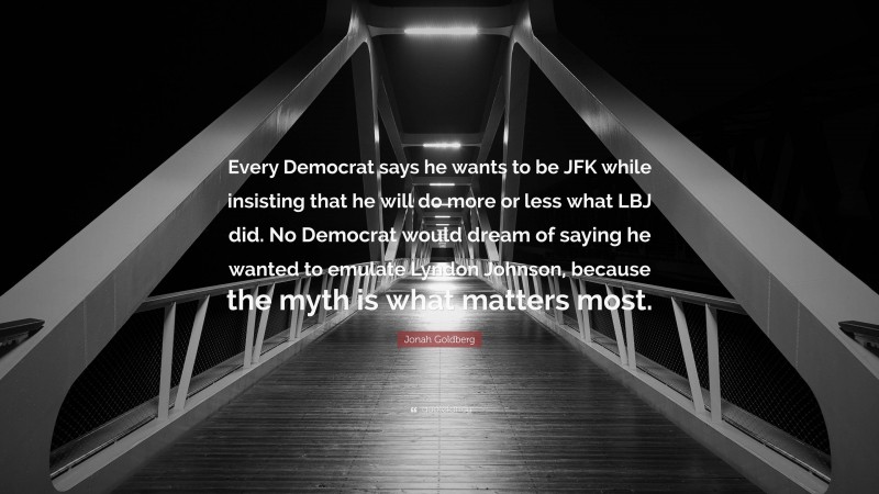 Jonah Goldberg Quote: “Every Democrat says he wants to be JFK while insisting that he will do more or less what LBJ did. No Democrat would dream of saying he wanted to emulate Lyndon Johnson, because the myth is what matters most.”