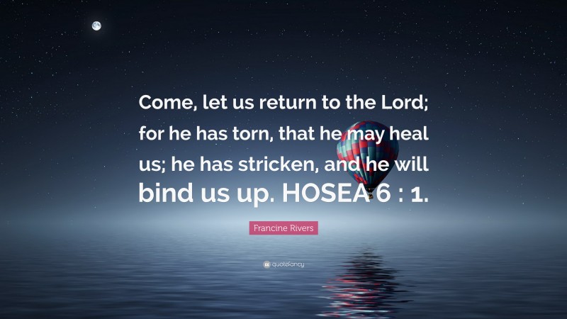 Francine Rivers Quote: “Come, let us return to the Lord; for he has torn, that he may heal us; he has stricken, and he will bind us up. HOSEA 6 : 1.”