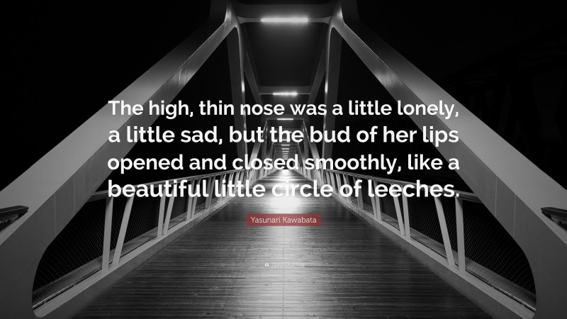 Yasunari Kawabata Quote: “The high, thin nose was a little lonely, a little sad, but the bud of her lips opened and closed smoothly, like a beautiful little circle of leeches.”