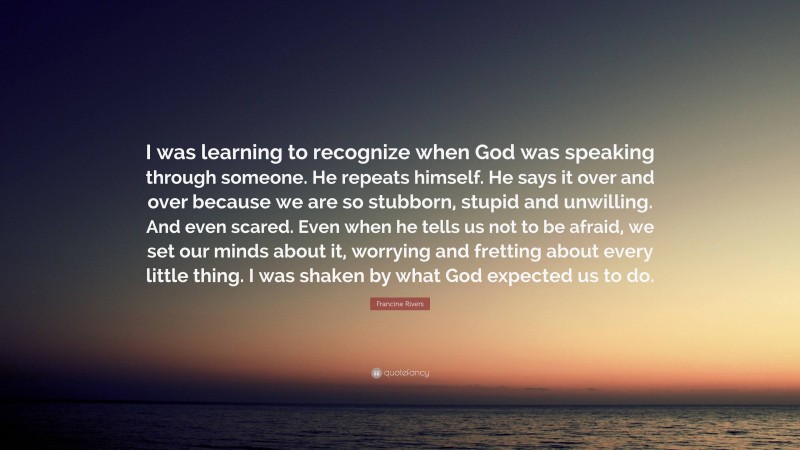 Francine Rivers Quote: “I was learning to recognize when God was speaking through someone. He repeats himself. He says it over and over because we are so stubborn, stupid and unwilling. And even scared. Even when he tells us not to be afraid, we set our minds about it, worrying and fretting about every little thing. I was shaken by what God expected us to do.”