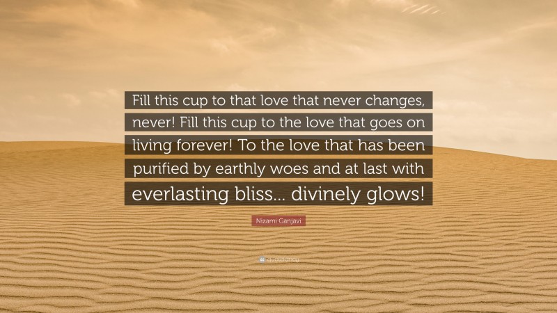 Nizami Ganjavi Quote: “Fill this cup to that love that never changes, never! Fill this cup to the love that goes on living forever! To the love that has been purified by earthly woes and at last with everlasting bliss... divinely glows!”