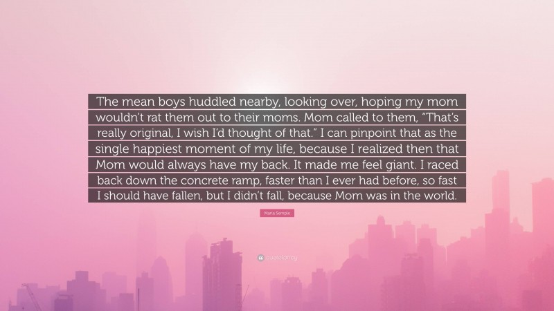 Maria Semple Quote: “The mean boys huddled nearby, looking over, hoping my mom wouldn’t rat them out to their moms. Mom called to them, “That’s really original, I wish I’d thought of that.” I can pinpoint that as the single happiest moment of my life, because I realized then that Mom would always have my back. It made me feel giant. I raced back down the concrete ramp, faster than I ever had before, so fast I should have fallen, but I didn’t fall, because Mom was in the world.”