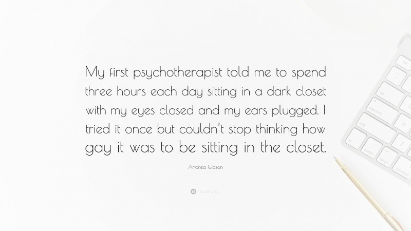 Andrea Gibson Quote: “My first psychotherapist told me to spend three hours each day sitting in a dark closet with my eyes closed and my ears plugged. I tried it once but couldn’t stop thinking how gay it was to be sitting in the closet.”