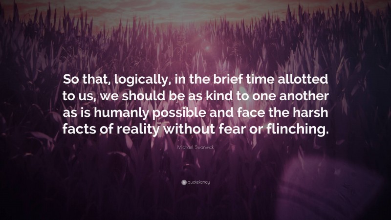 Michael Swanwick Quote: “So that, logically, in the brief time allotted to us, we should be as kind to one another as is humanly possible and face the harsh facts of reality without fear or flinching.”