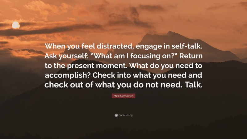 Mike Cernovich Quote: “When you feel distracted, engage in self-talk. Ask yourself: “What am I focusing on?” Return to the present moment. What do you need to accomplish? Check into what you need and check out of what you do not need. Talk.”