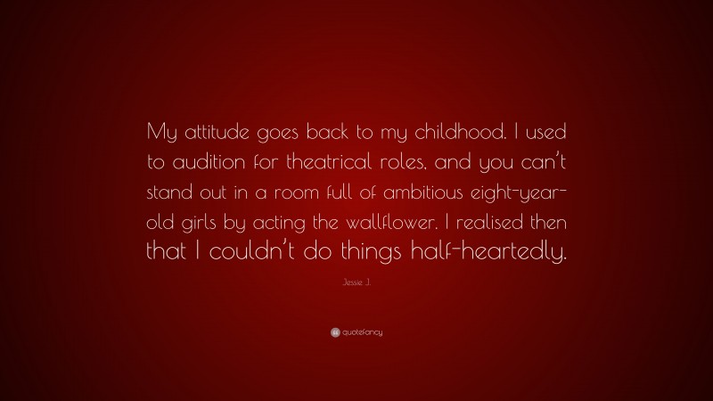 Jessie J. Quote: “My attitude goes back to my childhood. I used to audition for theatrical roles, and you can’t stand out in a room full of ambitious eight-year-old girls by acting the wallflower. I realised then that I couldn’t do things half-heartedly.”