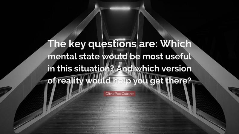 Olivia Fox Cabane Quote: “The key questions are: Which mental state would be most useful in this situation? And which version of reality would help you get there?”