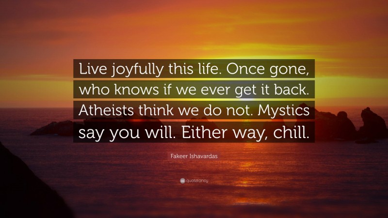 Fakeer Ishavardas Quote: “Live joyfully this life. Once gone, who knows if we ever get it back. Atheists think we do not. Mystics say you will. Either way, chill.”