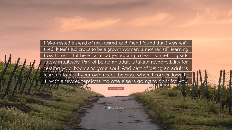 Shauna Niequist Quote: “I fake-rested instead of real-rested, and then I found that I was real-tired. It feels ludicrous to be a grown woman, a mother, still learning how to rest. But here I am, baby-stepping to learn something kids know intuitively. Part of being an adult is taking responsibility for resting your body and your soul. And part of being an adult is learning to meet your own needs, because when it comes down to it, with a few exceptions, no one else is going to do it for you.”