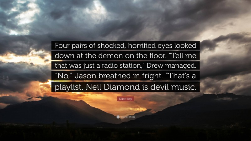 Elliott Kay Quote: “Four pairs of shocked, horrified eyes looked down at the demon on the floor. “Tell me that was just a radio station,” Drew managed. “No,” Jason breathed in fright. “That’s a playlist. Neil Diamond is devil music.”