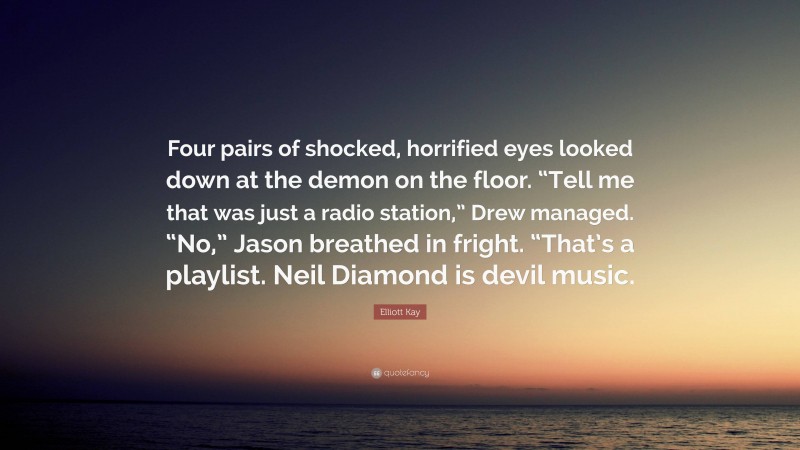 Elliott Kay Quote: “Four pairs of shocked, horrified eyes looked down at the demon on the floor. “Tell me that was just a radio station,” Drew managed. “No,” Jason breathed in fright. “That’s a playlist. Neil Diamond is devil music.”