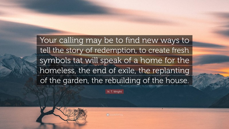N. T. Wright Quote: “Your calling may be to find new ways to tell the story of redemption, to create fresh symbols tat will speak of a home for the homeless, the end of exile, the replanting of the garden, the rebuilding of the house.”