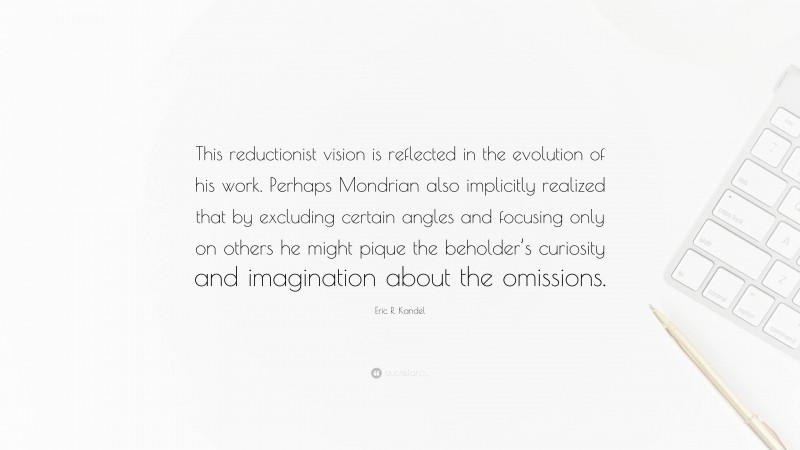 Eric R. Kandel Quote: “This reductionist vision is reflected in the evolution of his work. Perhaps Mondrian also implicitly realized that by excluding certain angles and focusing only on others he might pique the beholder’s curiosity and imagination about the omissions.”