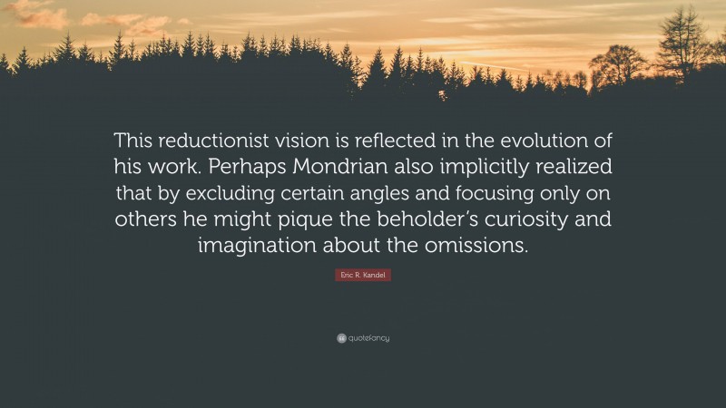 Eric R. Kandel Quote: “This reductionist vision is reflected in the evolution of his work. Perhaps Mondrian also implicitly realized that by excluding certain angles and focusing only on others he might pique the beholder’s curiosity and imagination about the omissions.”