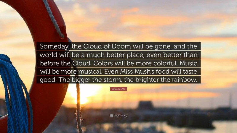 Louis Sachar Quote: “Someday, the Cloud of Doom will be gone, and the world will be a much better place, even better than before the Cloud. Colors will be more colorful. Music will be more musical. Even Miss Mush’s food will taste good. The bigger the storm, the brighter the rainbow.”