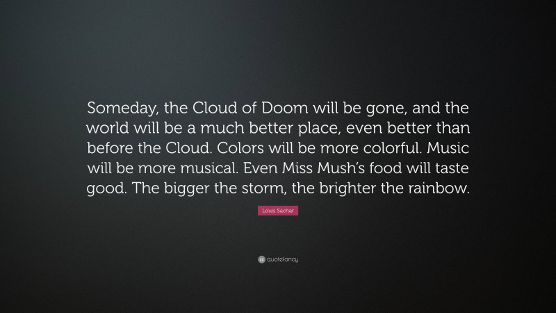 Louis Sachar Quote: “Someday, the Cloud of Doom will be gone, and the world will be a much better place, even better than before the Cloud. Colors will be more colorful. Music will be more musical. Even Miss Mush’s food will taste good. The bigger the storm, the brighter the rainbow.”