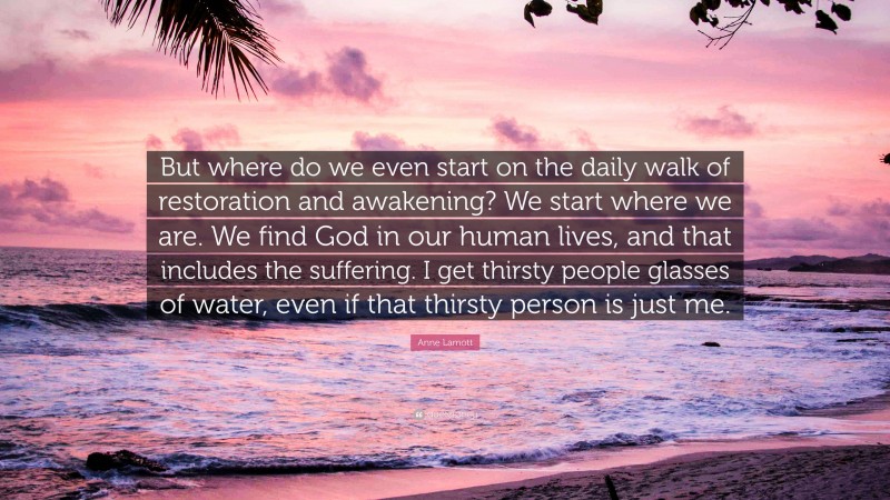 Anne Lamott Quote: “But where do we even start on the daily walk of restoration and awakening? We start where we are. We find God in our human lives, and that includes the suffering. I get thirsty people glasses of water, even if that thirsty person is just me.”