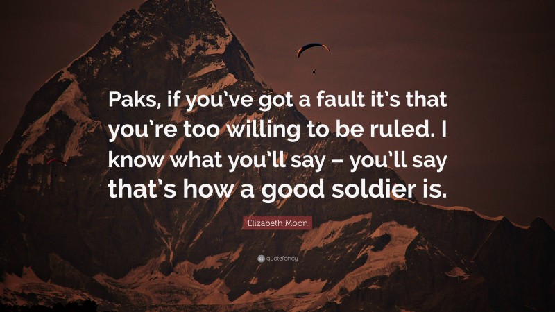 Elizabeth Moon Quote: “Paks, if you’ve got a fault it’s that you’re too willing to be ruled. I know what you’ll say – you’ll say that’s how a good soldier is.”