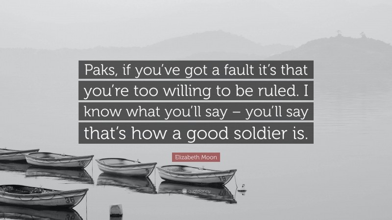 Elizabeth Moon Quote: “Paks, if you’ve got a fault it’s that you’re too willing to be ruled. I know what you’ll say – you’ll say that’s how a good soldier is.”