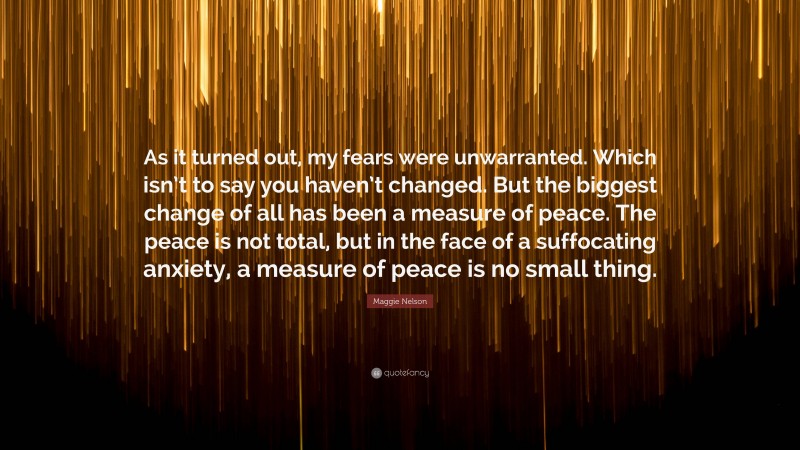 Maggie Nelson Quote: “As it turned out, my fears were unwarranted. Which isn’t to say you haven’t changed. But the biggest change of all has been a measure of peace. The peace is not total, but in the face of a suffocating anxiety, a measure of peace is no small thing.”