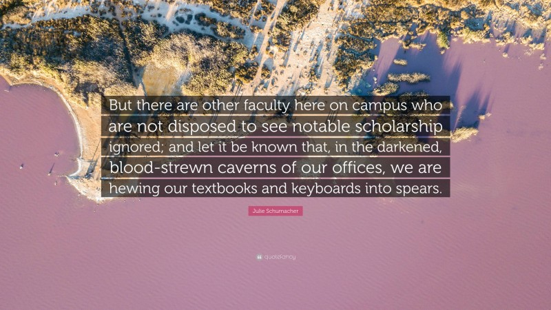 Julie Schumacher Quote: “But there are other faculty here on campus who are not disposed to see notable scholarship ignored; and let it be known that, in the darkened, blood-strewn caverns of our offices, we are hewing our textbooks and keyboards into spears.”