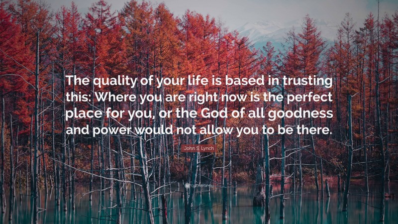 John S. Lynch Quote: “The quality of your life is based in trusting this: Where you are right now is the perfect place for you, or the God of all goodness and power would not allow you to be there.”