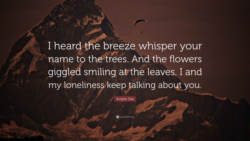 Avijeet Das Quote: “I heard the breeze whisper your name to the trees. And the flowers giggled smiling at the leaves. I and my loneliness keep talking about you.”
