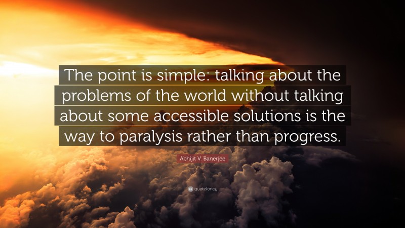 Abhijit V. Banerjee Quote: “The point is simple: talking about the problems of the world without talking about some accessible solutions is the way to paralysis rather than progress.”