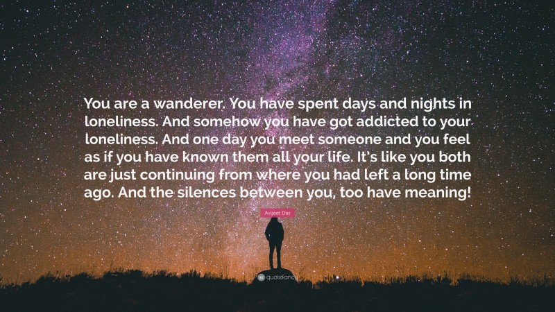 Avijeet Das Quote: “You are a wanderer. You have spent days and nights in loneliness. And somehow you have got addicted to your loneliness. And one day you meet someone and you feel as if you have known them all your life. It’s like you both are just continuing from where you had left a long time ago. And the silences between you, too have meaning!”