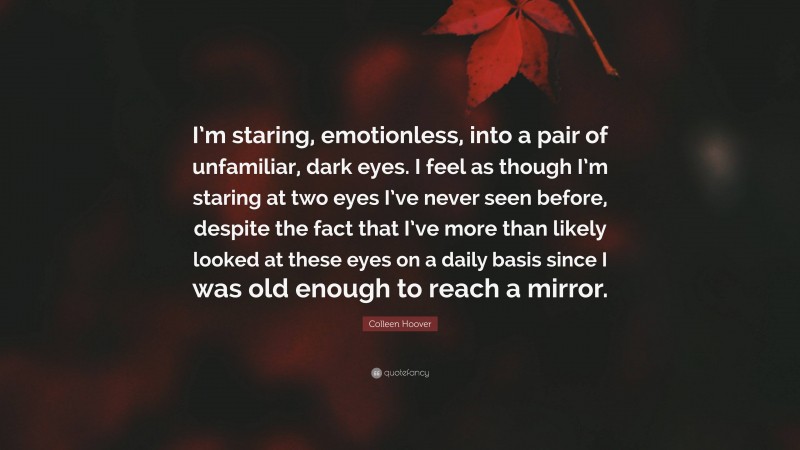 Colleen Hoover Quote: “I’m staring, emotionless, into a pair of unfamiliar, dark eyes. I feel as though I’m staring at two eyes I’ve never seen before, despite the fact that I’ve more than likely looked at these eyes on a daily basis since I was old enough to reach a mirror.”
