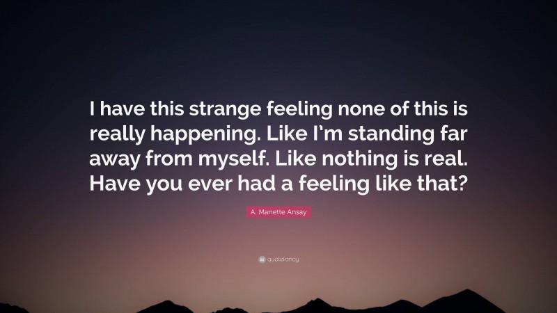 A. Manette Ansay Quote: “I have this strange feeling none of this is really happening. Like I’m standing far away from myself. Like nothing is real. Have you ever had a feeling like that?”