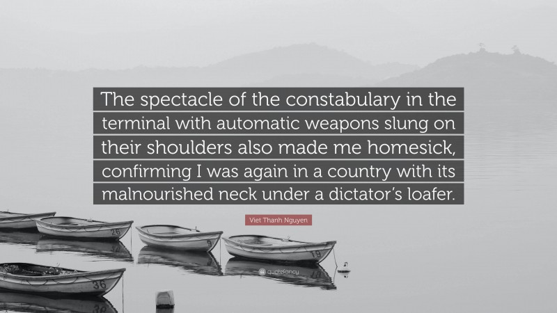 Viet Thanh Nguyen Quote: “The spectacle of the constabulary in the terminal with automatic weapons slung on their shoulders also made me homesick, confirming I was again in a country with its malnourished neck under a dictator’s loafer.”