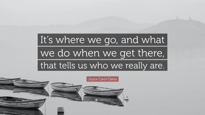 Joyce Carol Oates Quote: “It’s where we go, and what we do when we get there, that tells us who we really are.”
