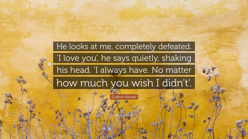 Colleen Hoover Quote: “He looks at me, completely defeated. ‘I love you’, he says quietly, shaking his head. ‘I always have. No matter how much you wish I didn’t’.”