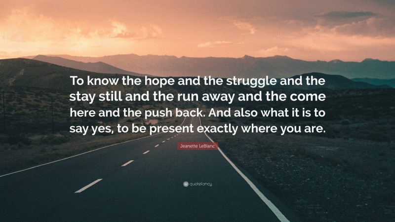 Jeanette LeBlanc Quote: “To know the hope and the struggle and the stay still and the run away and the come here and the push back. And also what it is to say yes, to be present exactly where you are.”
