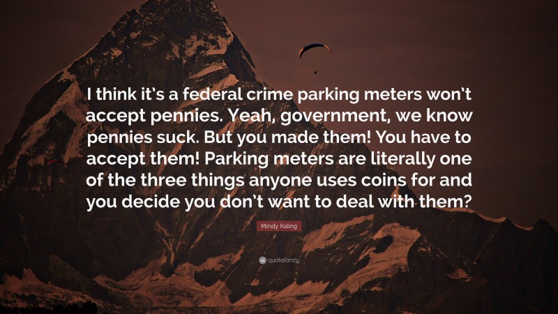 Mindy Kaling Quote: “I think it’s a federal crime parking meters won’t accept pennies. Yeah, government, we know pennies suck. But you made them! You have to accept them! Parking meters are literally one of the three things anyone uses coins for and you decide you don’t want to deal with them?”