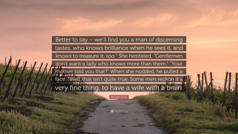 Meredith Duran Quote: “Better to say – we’ll find you a man of discerning tastes, who knows brilliance when he sees it, and knows to treasure it, too.” She hesitated. “Gentlemen don’t want a lady who knows more than them.” “Your mother told you that?” When she nodded, he pulled a face. “Well, that isn’t quite true. Some men reckon it a very fine thing, to have a wife with a brain.”