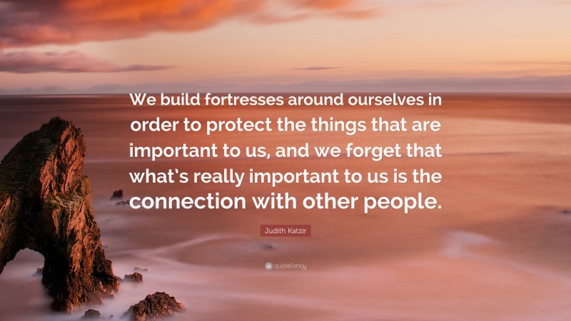 Judith Katzir Quote: “We build fortresses around ourselves in order to protect the things that are important to us, and we forget that what’s really important to us is the connection with other people.”