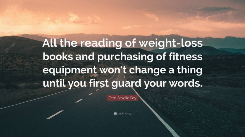Terri Savelle Foy Quote: “All the reading of weight-loss books and purchasing of fitness equipment won’t change a thing until you first guard your words.”
