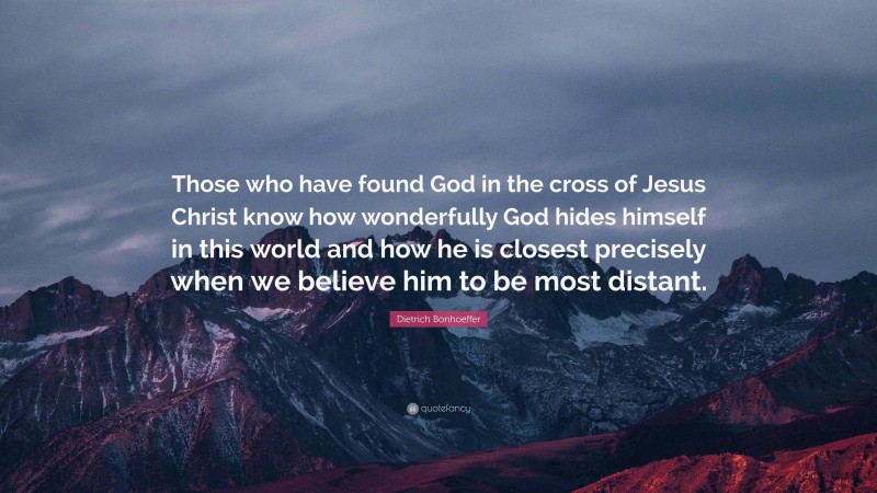 Dietrich Bonhoeffer Quote: “Those who have found God in the cross of Jesus Christ know how wonderfully God hides himself in this world and how he is closest precisely when we believe him to be most distant.”