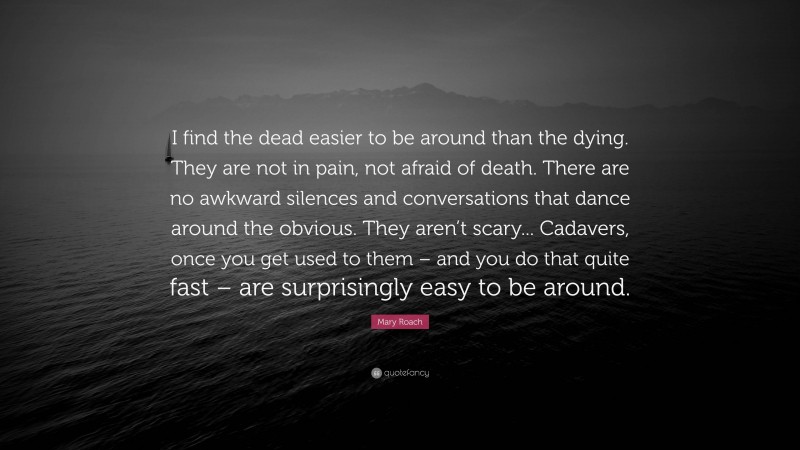 Mary Roach Quote: “I find the dead easier to be around than the dying. They are not in pain, not afraid of death. There are no awkward silences and conversations that dance around the obvious. They aren’t scary... Cadavers, once you get used to them – and you do that quite fast – are surprisingly easy to be around.”