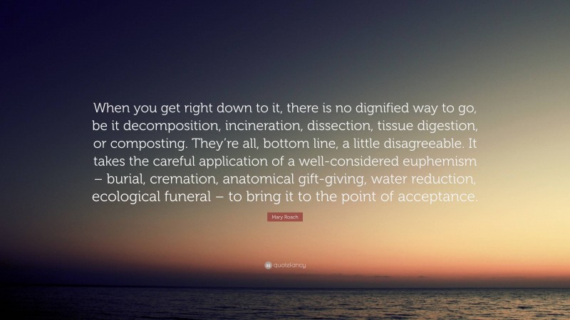 Mary Roach Quote: “When you get right down to it, there is no dignified way to go, be it decomposition, incineration, dissection, tissue digestion, or composting. They’re all, bottom line, a little disagreeable. It takes the careful application of a well-considered euphemism – burial, cremation, anatomical gift-giving, water reduction, ecological funeral – to bring it to the point of acceptance.”