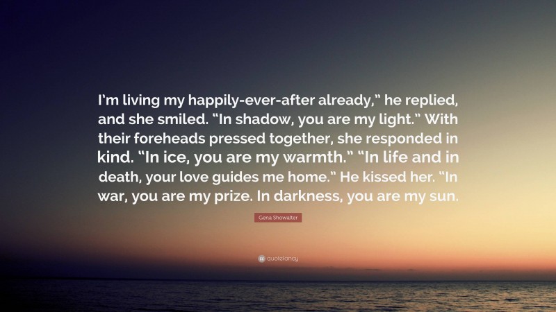Gena Showalter Quote: “I’m living my happily-ever-after already,” he replied, and she smiled. “In shadow, you are my light.” With their foreheads pressed together, she responded in kind. “In ice, you are my warmth.” “In life and in death, your love guides me home.” He kissed her. “In war, you are my prize. In darkness, you are my sun.”